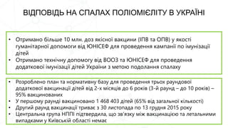 ВІДПОВІДЬ НА СПАЛАХ ПОЛІОМІЄЛІТУ В УКРАЇНІ
• Отримано більше 10 млн. доз якісної вакцини (ІПВ та ОПВ) у якості
гуманітарної допомоги від ЮНІСЕФ для проведення кампанії по імунізації
дітей
• Отримано технічну допомогу від ВООЗ та ЮНІСЕФ для проведення
додаткової імунізації дітей України з метою подолання спалаху
• Розроблено план та нормативну базу для проведення трьох раундової
додаткової вакцинації дітей від 2-х місяців до 6 років (3-й раунд – до 10 років) –
95% вакцинованих
• У першому раунді вакциновано 1 468 403 дітей (65% від загальної кількості)
• Другий раунд вакцинації триває з 30 листопада по 13 грудня 2015 року
• Центральна група НППІ підтвердила, що зв'язку між вакцинацією та летальними
випадками у Київській області немає
 