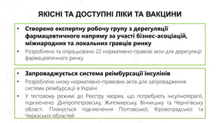 ЯКІСНІ ТА ДОСТУПНІ ЛІКИ ТА ВАКЦИНИ
• Запроваджується система реімбурсації інсулінів
• Розроблено низку нормативно-правових актів для запровадження
системи реімбурсації в Україні
• У тестовому режимі до Реєстру хворих, що потребують інсулінотерапії,
підключено: Дніпропетровську, Житомирську, Вінницьку та Чернігівську
області. Планується підключення Полтавської, Кіровоградської та
Черкаської областей
• Створено експертну робочу групу з дерегуляції
фармацевтичного напряму за участі бізнес-асоціацій,
міжнародних та локальних гравців ринку
• Розроблено та опрацьовано 22 нормативно-правові акти для дерегуляції
фармацевтичного ринку
 