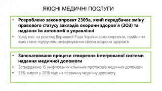 ЯКІСНІ МЕДИЧНІ ПОСЛУГИ
• Розроблено законопроект 2309а, який передбачає зміну
правового статусу закладів охорони здоров’я (ЗОЗ) та
надання їм автономії в управлінні
• Уряд вніс на розгляд Верховної Ради України законопроекти, прийняття
яких стане підґрунтям реформування сфери охорони здоров’я
• Започатковано процеси створення інтегрованої системи
надання медичної допомоги
• Затверджено 15 уніфікованих клінічних протоколів медичної допомоги
• 35% витрат у 2016 піде на первинну медичну допомогу
 