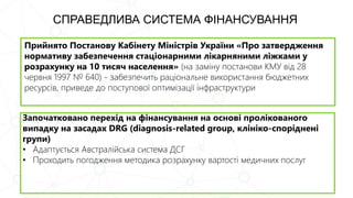 Прийнято Постанову Кабінету Міністрів України «Про затвердження
нормативу забезпечення стаціонарними лікарняними ліжками у
розрахунку на 10 тисяч населення» (на заміну постанови КМУ від 28
червня 1997 № 640) - забезпечить раціональне використання бюджетних
ресурсів, приведе до поступової оптимізації інфраструктури
СПРАВЕДЛИВА СИСТЕМА ФІНАНСУВАННЯ
Започатковано перехід на фінансування на основі пролікованого
випадку на засадах DRG (diagnosis-related group, клініко-споріднені
групи)
• Адаптується Австралійська система ДСГ
• Проходить погодження методика розрахунку вартості медичних послуг
 