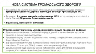 • Розроблено та забезпечено прийняття нормативно-правової бази щодо створення
Центру громадського здоров’я, відповідно до Угоди про Асоціацію з ЄС
• Визначено 9 установ, закладів та підприємств МОЗ, які підлягатимуть консолідації, а
також близько 30 установ Держсанепідслужби
• Відмова від інспекційної діяльності
НОВА СИСТЕМА ГРОМАДСЬКОГО ЗДОРОВ’Я
Отримано повну підтримку міжнародних партнерів для проведення реформи
• Приєднано до ініціативи «Глобальний порядок денний з питань безпеки здоров’я»,
проведено оцінку української системи
• Проведено оцінку системи епідеміологічного нагляду за інфекційними захворюваннями
Європейською Комісією
• Відновлено співробітництво з американською стороною у рамках біоугоди, підписано план
заходів на 2,5 млн. дол. США (спільно з ветеринарною службою)
• Домовлено про будівництво сучасного лабораторії в Одесі для потреб громадського
здоров’я, Європейська Комісія виділяє близько 3 млн. євро
 