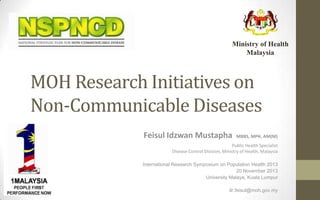 Ministry of Health
Malaysia

MOH Research Initiatives on
Non-Communicable Diseases
Feisul Idzwan Mustapha

MBBS, MPH, AM(M)

Public Health Specialist
Disease Control Division, Ministry of Health, Malaysia
International Research Symposium on Population Health 2013
20 November 2013
University Malaya, Kuala Lumpur
dr.feisul@moh.gov.my

 