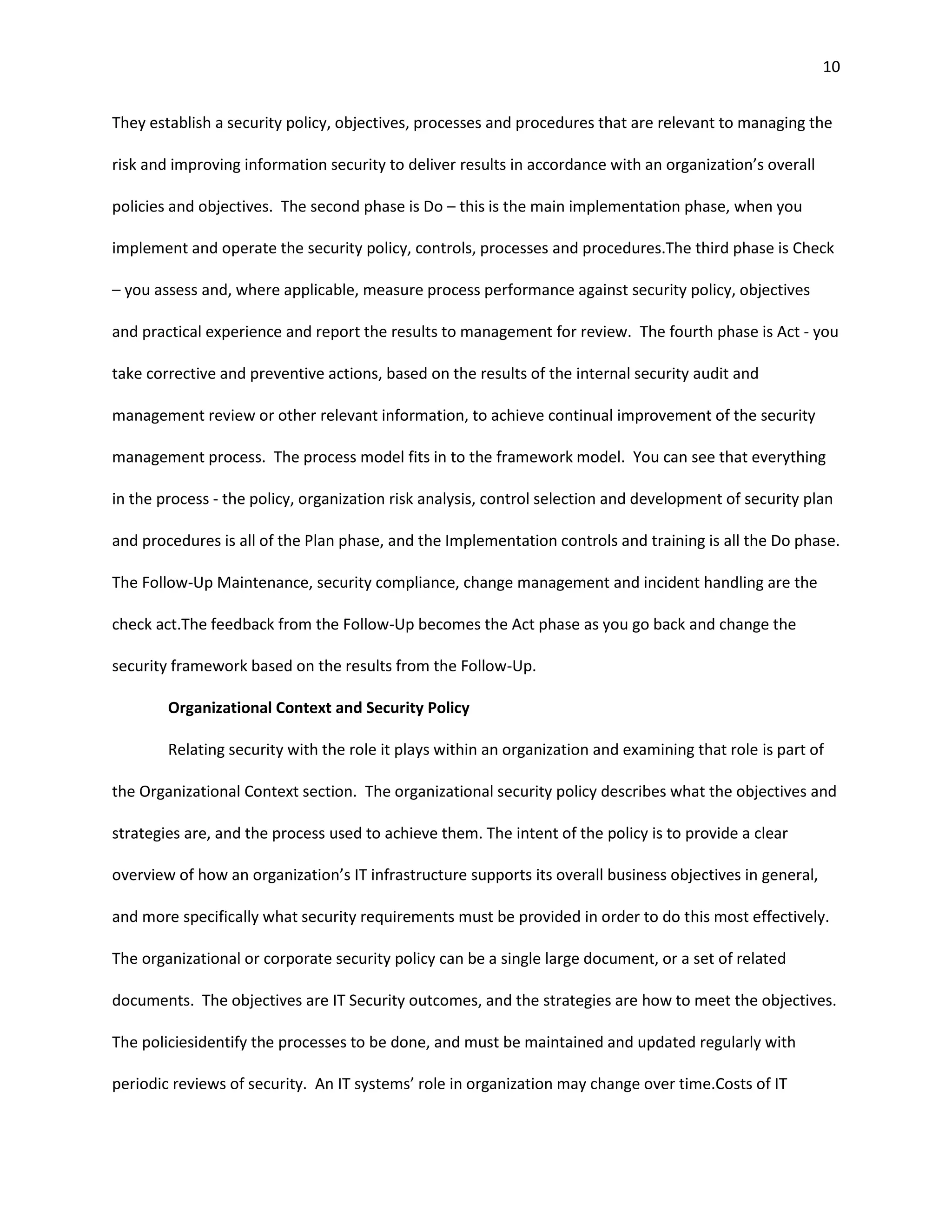 10


They establish a security policy, objectives, processes and procedures that are relevant to managing the

risk and improving information security to deliver results in accordance with an organization’s overall

policies and objectives. The second phase is Do – this is the main implementation phase, when you

implement and operate the security policy, controls, processes and procedures.The third phase is Check

– you assess and, where applicable, measure process performance against security policy, objectives

and practical experience and report the results to management for review. The fourth phase is Act - you

take corrective and preventive actions, based on the results of the internal security audit and

management review or other relevant information, to achieve continual improvement of the security

management process. The process model fits in to the framework model. You can see that everything

in the process - the policy, organization risk analysis, control selection and development of security plan

and procedures is all of the Plan phase, and the Implementation controls and training is all the Do phase.

The Follow-Up Maintenance, security compliance, change management and incident handling are the

check act.The feedback from the Follow-Up becomes the Act phase as you go back and change the

security framework based on the results from the Follow-Up.

        Organizational Context and Security Policy

        Relating security with the role it plays within an organization and examining that role is part of

the Organizational Context section. The organizational security policy describes what the objectives and

strategies are, and the process used to achieve them. The intent of the policy is to provide a clear

overview of how an organization’s IT infrastructure supports its overall business objectives in general,

and more specifically what security requirements must be provided in order to do this most effectively.

The organizational or corporate security policy can be a single large document, or a set of related

documents. The objectives are IT Security outcomes, and the strategies are how to meet the objectives.

The policiesidentify the processes to be done, and must be maintained and updated regularly with

periodic reviews of security. An IT systems’ role in organization may change over time.Costs of IT
 