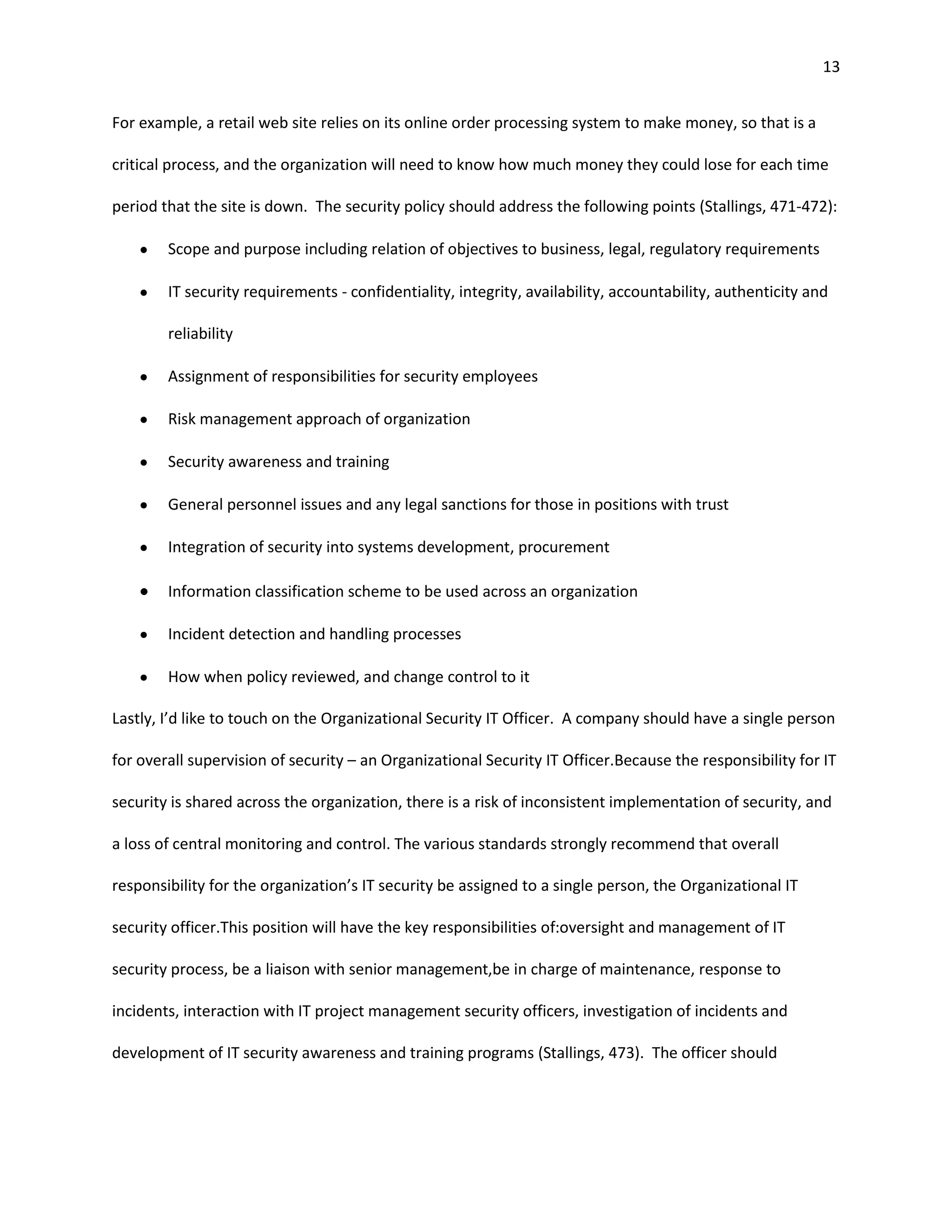 13


For example, a retail web site relies on its online order processing system to make money, so that is a

critical process, and the organization will need to know how much money they could lose for each time

period that the site is down. The security policy should address the following points (Stallings, 471-472):

        Scope and purpose including relation of objectives to business, legal, regulatory requirements

        IT security requirements - confidentiality, integrity, availability, accountability, authenticity and

        reliability

        Assignment of responsibilities for security employees

        Risk management approach of organization

        Security awareness and training

        General personnel issues and any legal sanctions for those in positions with trust

        Integration of security into systems development, procurement

        Information classification scheme to be used across an organization

        Incident detection and handling processes

        How when policy reviewed, and change control to it

Lastly, I’d like to touch on the Organizational Security IT Officer. A company should have a single person

for overall supervision of security – an Organizational Security IT Officer.Because the responsibility for IT

security is shared across the organization, there is a risk of inconsistent implementation of security, and

a loss of central monitoring and control. The various standards strongly recommend that overall

responsibility for the organization’s IT security be assigned to a single person, the Organizational IT

security officer.This position will have the key responsibilities of:oversight and management of IT

security process, be a liaison with senior management,be in charge of maintenance, response to

incidents, interaction with IT project management security officers, investigation of incidents and

development of IT security awareness and training programs (Stallings, 473). The officer should
 