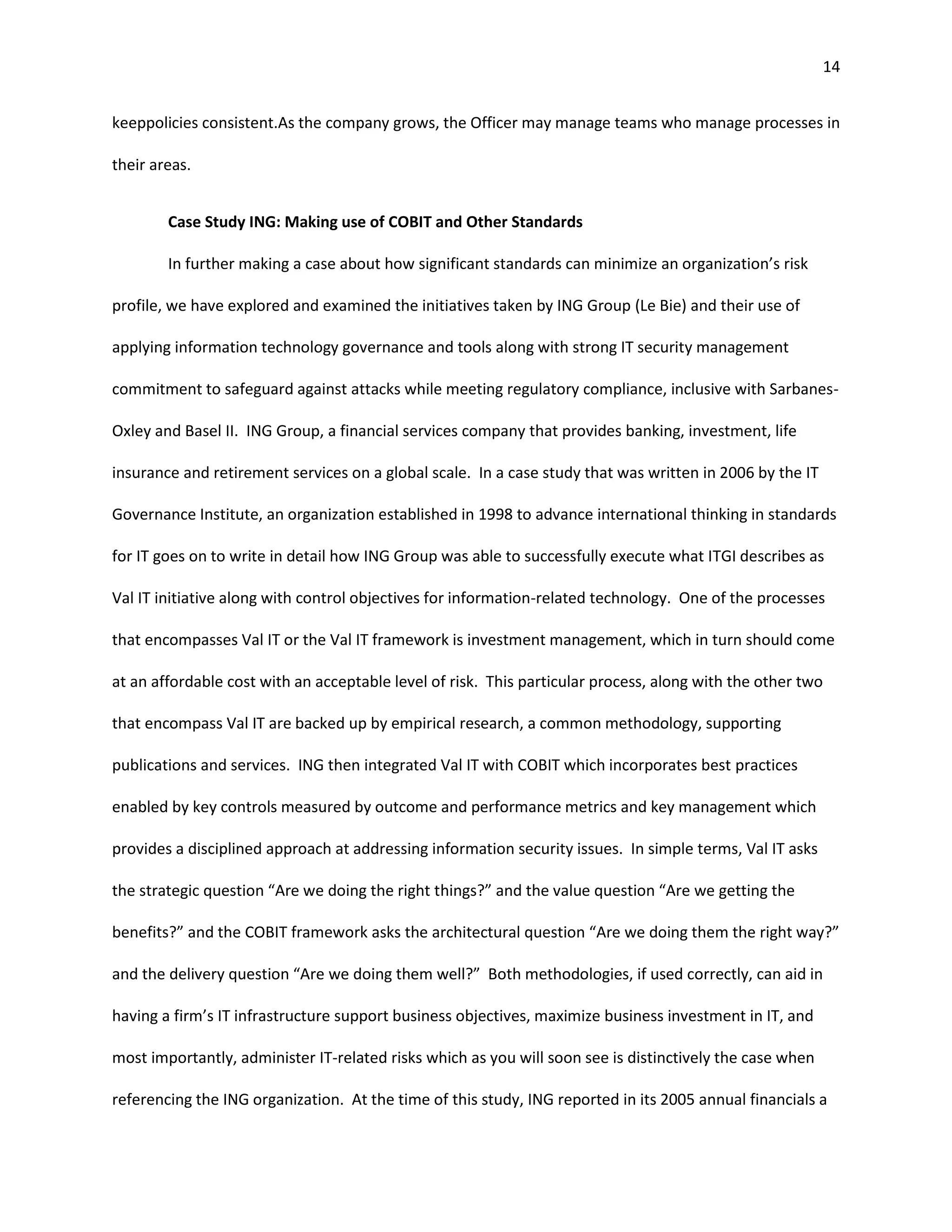 14


keeppolicies consistent.As the company grows, the Officer may manage teams who manage processes in

their areas.


        Case Study ING: Making use of COBIT and Other Standards

        In further making a case about how significant standards can minimize an organization’s risk

profile, we have explored and examined the initiatives taken by ING Group (Le Bie) and their use of

applying information technology governance and tools along with strong IT security management

commitment to safeguard against attacks while meeting regulatory compliance, inclusive with Sarbanes-

Oxley and Basel II. ING Group, a financial services company that provides banking, investment, life

insurance and retirement services on a global scale. In a case study that was written in 2006 by the IT

Governance Institute, an organization established in 1998 to advance international thinking in standards

for IT goes on to write in detail how ING Group was able to successfully execute what ITGI describes as

Val IT initiative along with control objectives for information-related technology. One of the processes

that encompasses Val IT or the Val IT framework is investment management, which in turn should come

at an affordable cost with an acceptable level of risk. This particular process, along with the other two

that encompass Val IT are backed up by empirical research, a common methodology, supporting

publications and services. ING then integrated Val IT with COBIT which incorporates best practices

enabled by key controls measured by outcome and performance metrics and key management which

provides a disciplined approach at addressing information security issues. In simple terms, Val IT asks

the strategic question “Are we doing the right things?” and the value question “Are we getting the

benefits?” and the COBIT framework asks the architectural question “Are we doing them the right way?”

and the delivery question “Are we doing them well?” Both methodologies, if used correctly, can aid in

having a firm’s IT infrastructure support business objectives, maximize business investment in IT, and

most importantly, administer IT-related risks which as you will soon see is distinctively the case when

referencing the ING organization. At the time of this study, ING reported in its 2005 annual financials a
 