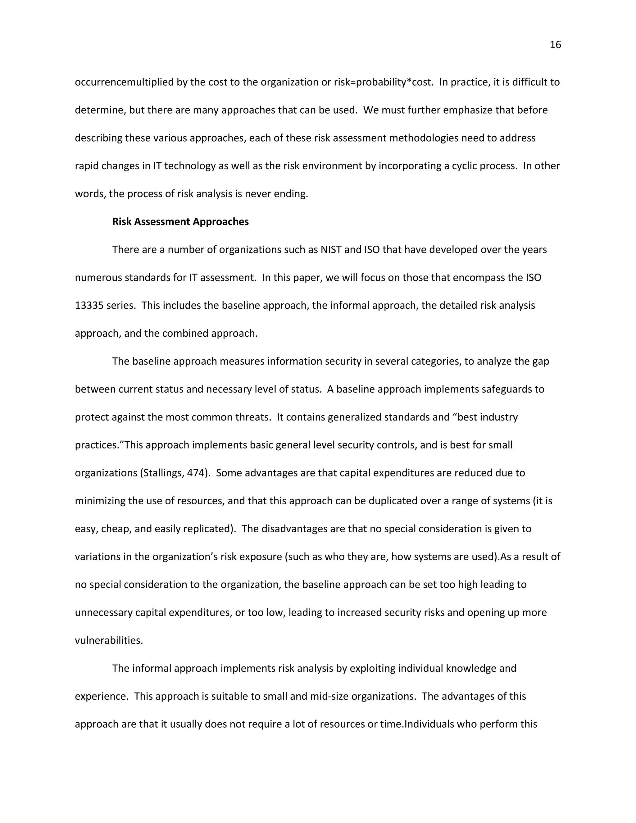 16


occurrencemultiplied by the cost to the organization or risk=probability*cost. In practice, it is difficult to

determine, but there are many approaches that can be used. We must further emphasize that before

describing these various approaches, each of these risk assessment methodologies need to address

rapid changes in IT technology as well as the risk environment by incorporating a cyclic process. In other

words, the process of risk analysis is never ending.

        Risk Assessment Approaches

        There are a number of organizations such as NIST and ISO that have developed over the years

numerous standards for IT assessment. In this paper, we will focus on those that encompass the ISO

13335 series. This includes the baseline approach, the informal approach, the detailed risk analysis

approach, and the combined approach.

        The baseline approach measures information security in several categories, to analyze the gap

between current status and necessary level of status. A baseline approach implements safeguards to

protect against the most common threats. It contains generalized standards and “best industry

practices.”This approach implements basic general level security controls, and is best for small

organizations (Stallings, 474). Some advantages are that capital expenditures are reduced due to

minimizing the use of resources, and that this approach can be duplicated over a range of systems (it is

easy, cheap, and easily replicated). The disadvantages are that no special consideration is given to

variations in the organization’s risk exposure (such as who they are, how systems are used).As a result of

no special consideration to the organization, the baseline approach can be set too high leading to

unnecessary capital expenditures, or too low, leading to increased security risks and opening up more

vulnerabilities.

        The informal approach implements risk analysis by exploiting individual knowledge and

experience. This approach is suitable to small and mid-size organizations. The advantages of this

approach are that it usually does not require a lot of resources or time.Individuals who perform this
 
