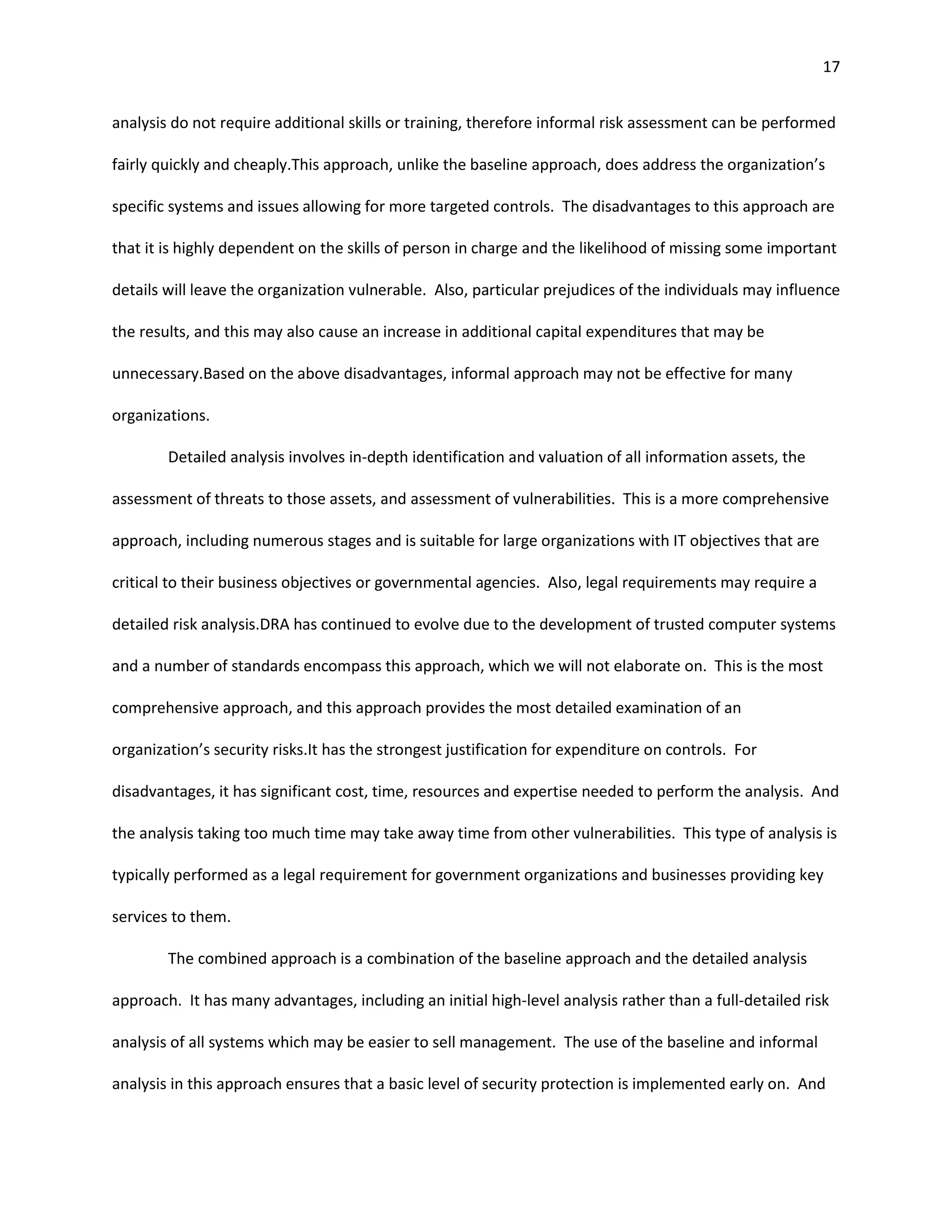 17


analysis do not require additional skills or training, therefore informal risk assessment can be performed

fairly quickly and cheaply.This approach, unlike the baseline approach, does address the organization’s

specific systems and issues allowing for more targeted controls. The disadvantages to this approach are

that it is highly dependent on the skills of person in charge and the likelihood of missing some important

details will leave the organization vulnerable. Also, particular prejudices of the individuals may influence

the results, and this may also cause an increase in additional capital expenditures that may be

unnecessary.Based on the above disadvantages, informal approach may not be effective for many

organizations.

        Detailed analysis involves in-depth identification and valuation of all information assets, the

assessment of threats to those assets, and assessment of vulnerabilities. This is a more comprehensive

approach, including numerous stages and is suitable for large organizations with IT objectives that are

critical to their business objectives or governmental agencies. Also, legal requirements may require a

detailed risk analysis.DRA has continued to evolve due to the development of trusted computer systems

and a number of standards encompass this approach, which we will not elaborate on. This is the most

comprehensive approach, and this approach provides the most detailed examination of an

organization’s security risks.It has the strongest justification for expenditure on controls. For

disadvantages, it has significant cost, time, resources and expertise needed to perform the analysis. And

the analysis taking too much time may take away time from other vulnerabilities. This type of analysis is

typically performed as a legal requirement for government organizations and businesses providing key

services to them.

        The combined approach is a combination of the baseline approach and the detailed analysis

approach. It has many advantages, including an initial high-level analysis rather than a full-detailed risk

analysis of all systems which may be easier to sell management. The use of the baseline and informal

analysis in this approach ensures that a basic level of security protection is implemented early on. And
 