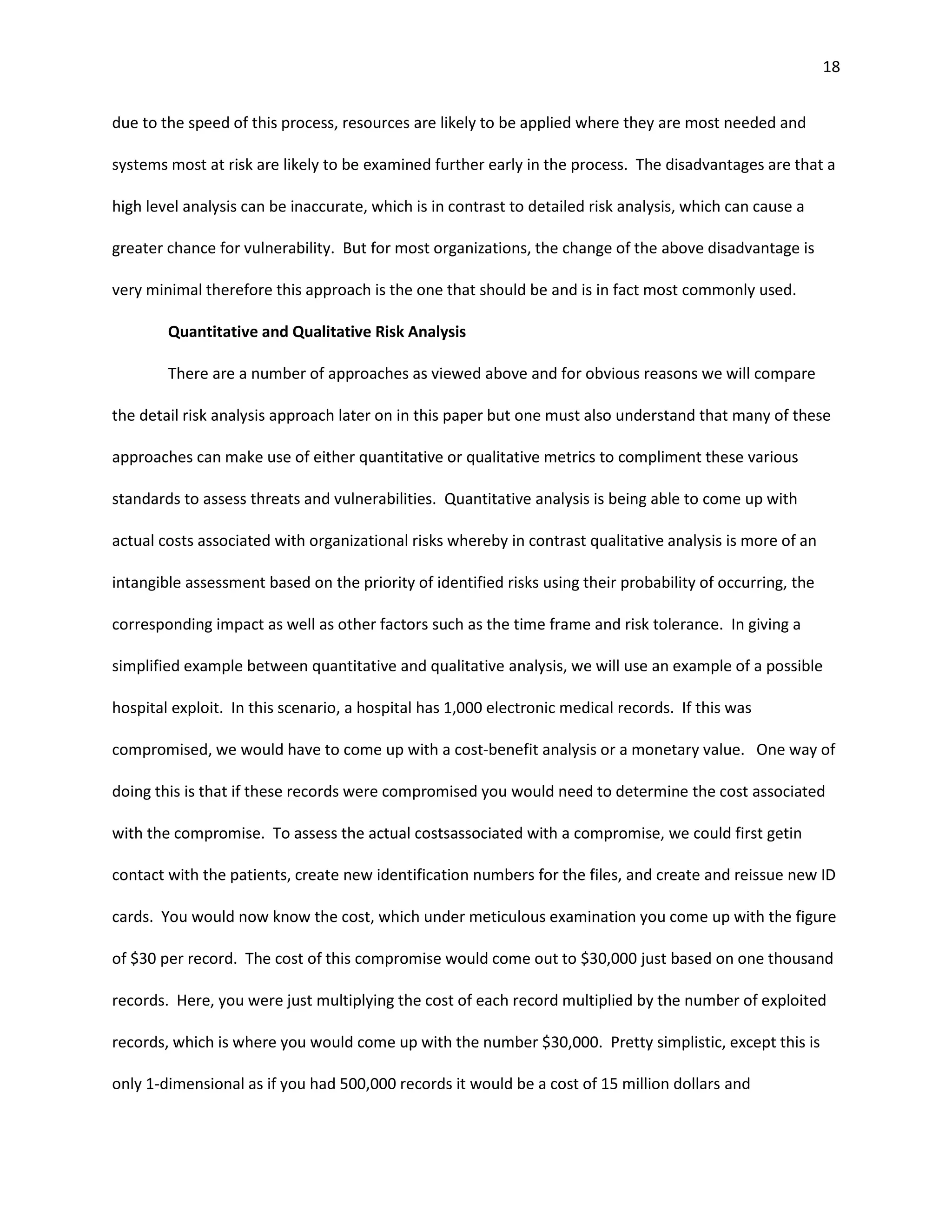 18


due to the speed of this process, resources are likely to be applied where they are most needed and

systems most at risk are likely to be examined further early in the process. The disadvantages are that a

high level analysis can be inaccurate, which is in contrast to detailed risk analysis, which can cause a

greater chance for vulnerability. But for most organizations, the change of the above disadvantage is

very minimal therefore this approach is the one that should be and is in fact most commonly used.

        Quantitative and Qualitative Risk Analysis

        There are a number of approaches as viewed above and for obvious reasons we will compare

the detail risk analysis approach later on in this paper but one must also understand that many of these

approaches can make use of either quantitative or qualitative metrics to compliment these various

standards to assess threats and vulnerabilities. Quantitative analysis is being able to come up with

actual costs associated with organizational risks whereby in contrast qualitative analysis is more of an

intangible assessment based on the priority of identified risks using their probability of occurring, the

corresponding impact as well as other factors such as the time frame and risk tolerance. In giving a

simplified example between quantitative and qualitative analysis, we will use an example of a possible

hospital exploit. In this scenario, a hospital has 1,000 electronic medical records. If this was

compromised, we would have to come up with a cost-benefit analysis or a monetary value. One way of

doing this is that if these records were compromised you would need to determine the cost associated

with the compromise. To assess the actual costsassociated with a compromise, we could first getin

contact with the patients, create new identification numbers for the files, and create and reissue new ID

cards. You would now know the cost, which under meticulous examination you come up with the figure

of $30 per record. The cost of this compromise would come out to $30,000 just based on one thousand

records. Here, you were just multiplying the cost of each record multiplied by the number of exploited

records, which is where you would come up with the number $30,000. Pretty simplistic, except this is

only 1-dimensional as if you had 500,000 records it would be a cost of 15 million dollars and
 