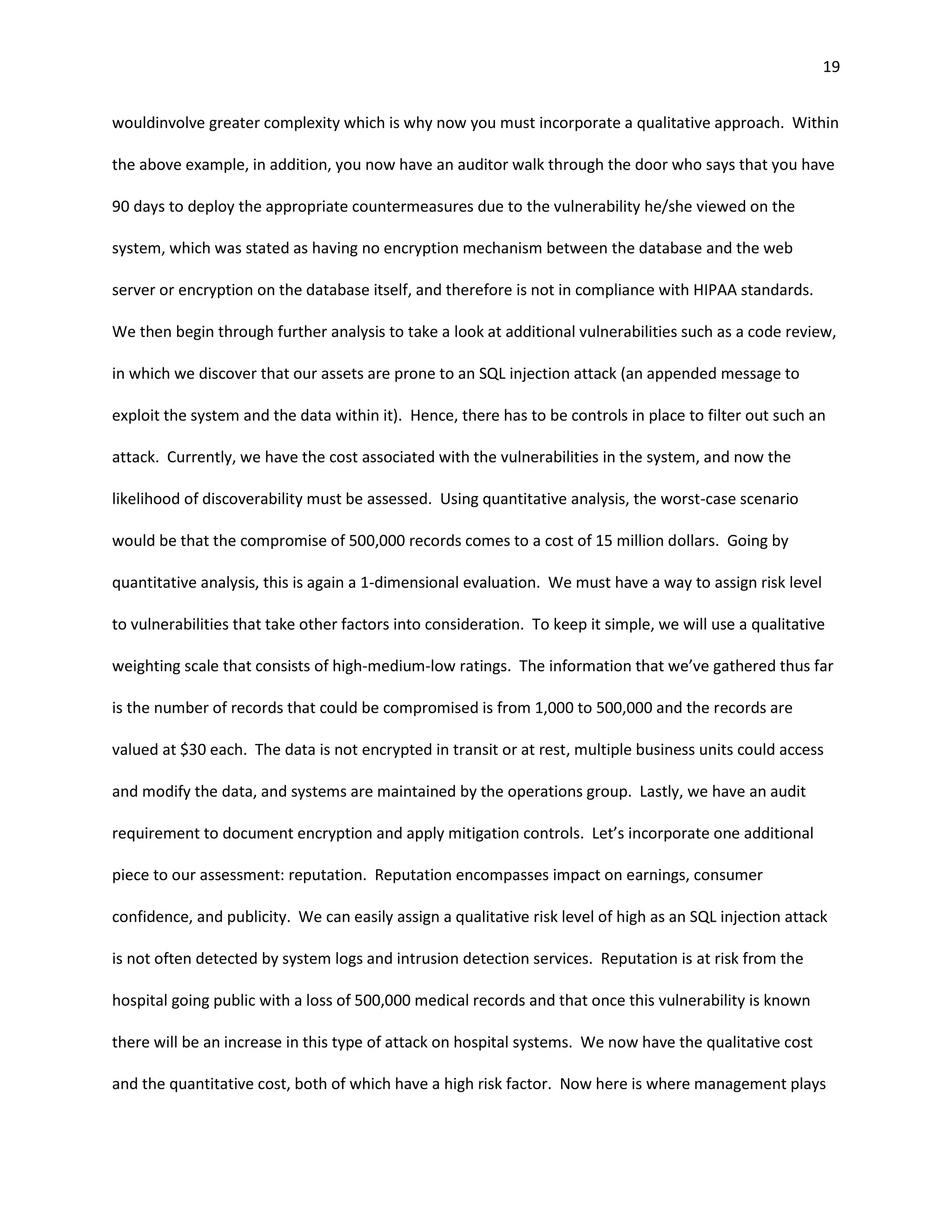 19


wouldinvolve greater complexity which is why now you must incorporate a qualitative approach. Within

the above example, in addition, you now have an auditor walk through the door who says that you have

90 days to deploy the appropriate countermeasures due to the vulnerability he/she viewed on the

system, which was stated as having no encryption mechanism between the database and the web

server or encryption on the database itself, and therefore is not in compliance with HIPAA standards.

We then begin through further analysis to take a look at additional vulnerabilities such as a code review,

in which we discover that our assets are prone to an SQL injection attack (an appended message to

exploit the system and the data within it). Hence, there has to be controls in place to filter out such an

attack. Currently, we have the cost associated with the vulnerabilities in the system, and now the

likelihood of discoverability must be assessed. Using quantitative analysis, the worst-case scenario

would be that the compromise of 500,000 records comes to a cost of 15 million dollars. Going by

quantitative analysis, this is again a 1-dimensional evaluation. We must have a way to assign risk level

to vulnerabilities that take other factors into consideration. To keep it simple, we will use a qualitative

weighting scale that consists of high-medium-low ratings. The information that we’ve gathered thus far

is the number of records that could be compromised is from 1,000 to 500,000 and the records are

valued at $30 each. The data is not encrypted in transit or at rest, multiple business units could access

and modify the data, and systems are maintained by the operations group. Lastly, we have an audit

requirement to document encryption and apply mitigation controls. Let’s incorporate one additional

piece to our assessment: reputation. Reputation encompasses impact on earnings, consumer

confidence, and publicity. We can easily assign a qualitative risk level of high as an SQL injection attack

is not often detected by system logs and intrusion detection services. Reputation is at risk from the

hospital going public with a loss of 500,000 medical records and that once this vulnerability is known

there will be an increase in this type of attack on hospital systems. We now have the qualitative cost

and the quantitative cost, both of which have a high risk factor. Now here is where management plays
 