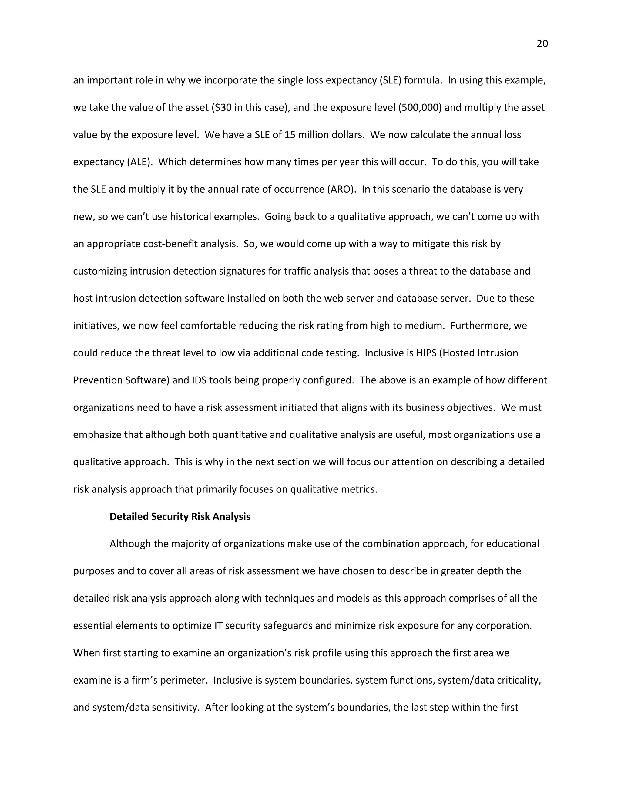 20


an important role in why we incorporate the single loss expectancy (SLE) formula. In using this example,

we take the value of the asset ($30 in this case), and the exposure level (500,000) and multiply the asset

value by the exposure level. We have a SLE of 15 million dollars. We now calculate the annual loss

expectancy (ALE). Which determines how many times per year this will occur. To do this, you will take

the SLE and multiply it by the annual rate of occurrence (ARO). In this scenario the database is very

new, so we can’t use historical examples. Going back to a qualitative approach, we can’t come up with

an appropriate cost-benefit analysis. So, we would come up with a way to mitigate this risk by

customizing intrusion detection signatures for traffic analysis that poses a threat to the database and

host intrusion detection software installed on both the web server and database server. Due to these

initiatives, we now feel comfortable reducing the risk rating from high to medium. Furthermore, we

could reduce the threat level to low via additional code testing. Inclusive is HIPS (Hosted Intrusion

Prevention Software) and IDS tools being properly configured. The above is an example of how different

organizations need to have a risk assessment initiated that aligns with its business objectives. We must

emphasize that although both quantitative and qualitative analysis are useful, most organizations use a

qualitative approach. This is why in the next section we will focus our attention on describing a detailed

risk analysis approach that primarily focuses on qualitative metrics.

        Detailed Security Risk Analysis

        Although the majority of organizations make use of the combination approach, for educational

purposes and to cover all areas of risk assessment we have chosen to describe in greater depth the

detailed risk analysis approach along with techniques and models as this approach comprises of all the

essential elements to optimize IT security safeguards and minimize risk exposure for any corporation.

When first starting to examine an organization’s risk profile using this approach the first area we

examine is a firm’s perimeter. Inclusive is system boundaries, system functions, system/data criticality,

and system/data sensitivity. After looking at the system’s boundaries, the last step within the first
 