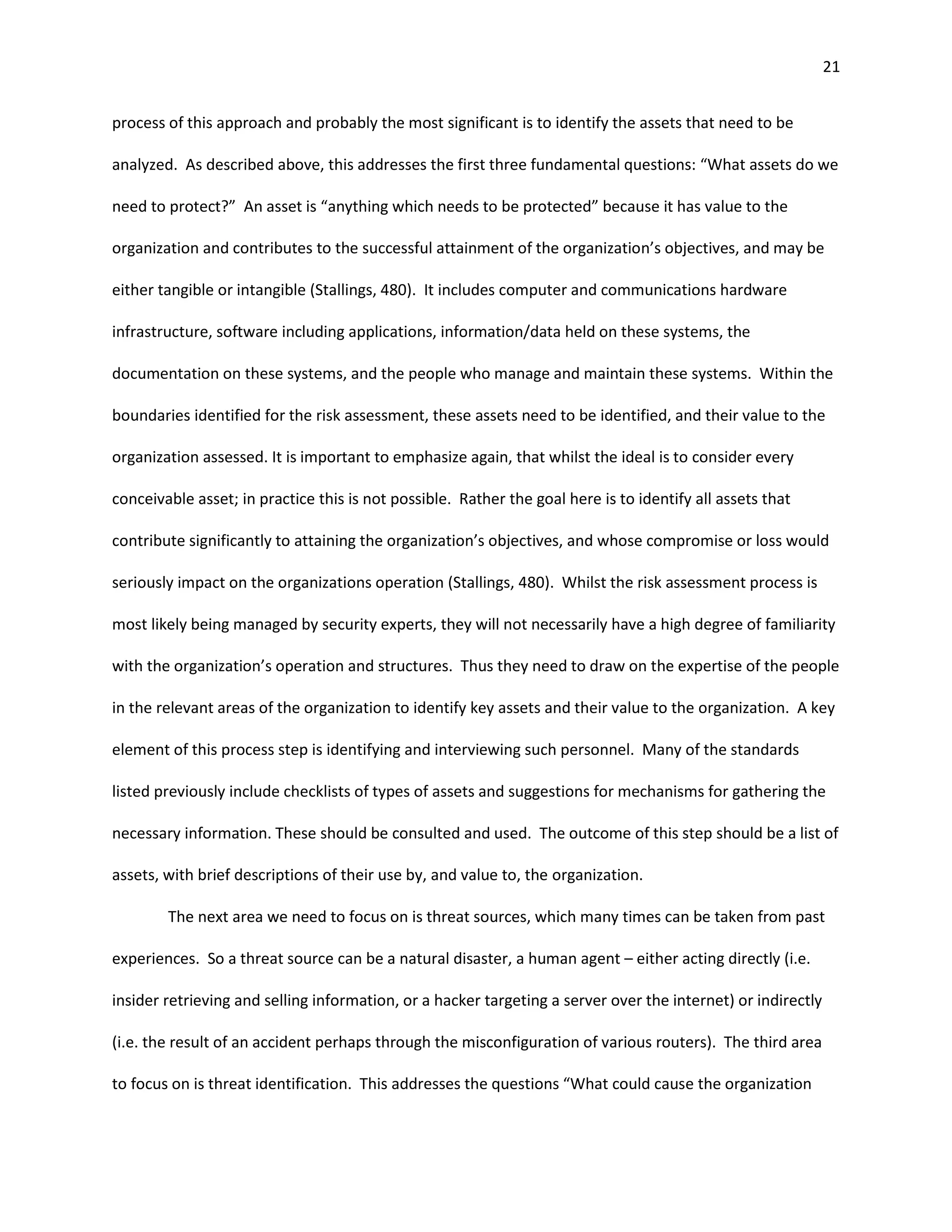 21


process of this approach and probably the most significant is to identify the assets that need to be

analyzed. As described above, this addresses the first three fundamental questions: “What assets do we

need to protect?” An asset is “anything which needs to be protected” because it has value to the

organization and contributes to the successful attainment of the organization’s objectives, and may be

either tangible or intangible (Stallings, 480). It includes computer and communications hardware

infrastructure, software including applications, information/data held on these systems, the

documentation on these systems, and the people who manage and maintain these systems. Within the

boundaries identified for the risk assessment, these assets need to be identified, and their value to the

organization assessed. It is important to emphasize again, that whilst the ideal is to consider every

conceivable asset; in practice this is not possible. Rather the goal here is to identify all assets that

contribute significantly to attaining the organization’s objectives, and whose compromise or loss would

seriously impact on the organizations operation (Stallings, 480). Whilst the risk assessment process is

most likely being managed by security experts, they will not necessarily have a high degree of familiarity

with the organization’s operation and structures. Thus they need to draw on the expertise of the people

in the relevant areas of the organization to identify key assets and their value to the organization. A key

element of this process step is identifying and interviewing such personnel. Many of the standards

listed previously include checklists of types of assets and suggestions for mechanisms for gathering the

necessary information. These should be consulted and used. The outcome of this step should be a list of

assets, with brief descriptions of their use by, and value to, the organization.

        The next area we need to focus on is threat sources, which many times can be taken from past

experiences. So a threat source can be a natural disaster, a human agent – either acting directly (i.e.

insider retrieving and selling information, or a hacker targeting a server over the internet) or indirectly

(i.e. the result of an accident perhaps through the misconfiguration of various routers). The third area

to focus on is threat identification. This addresses the questions “What could cause the organization
 