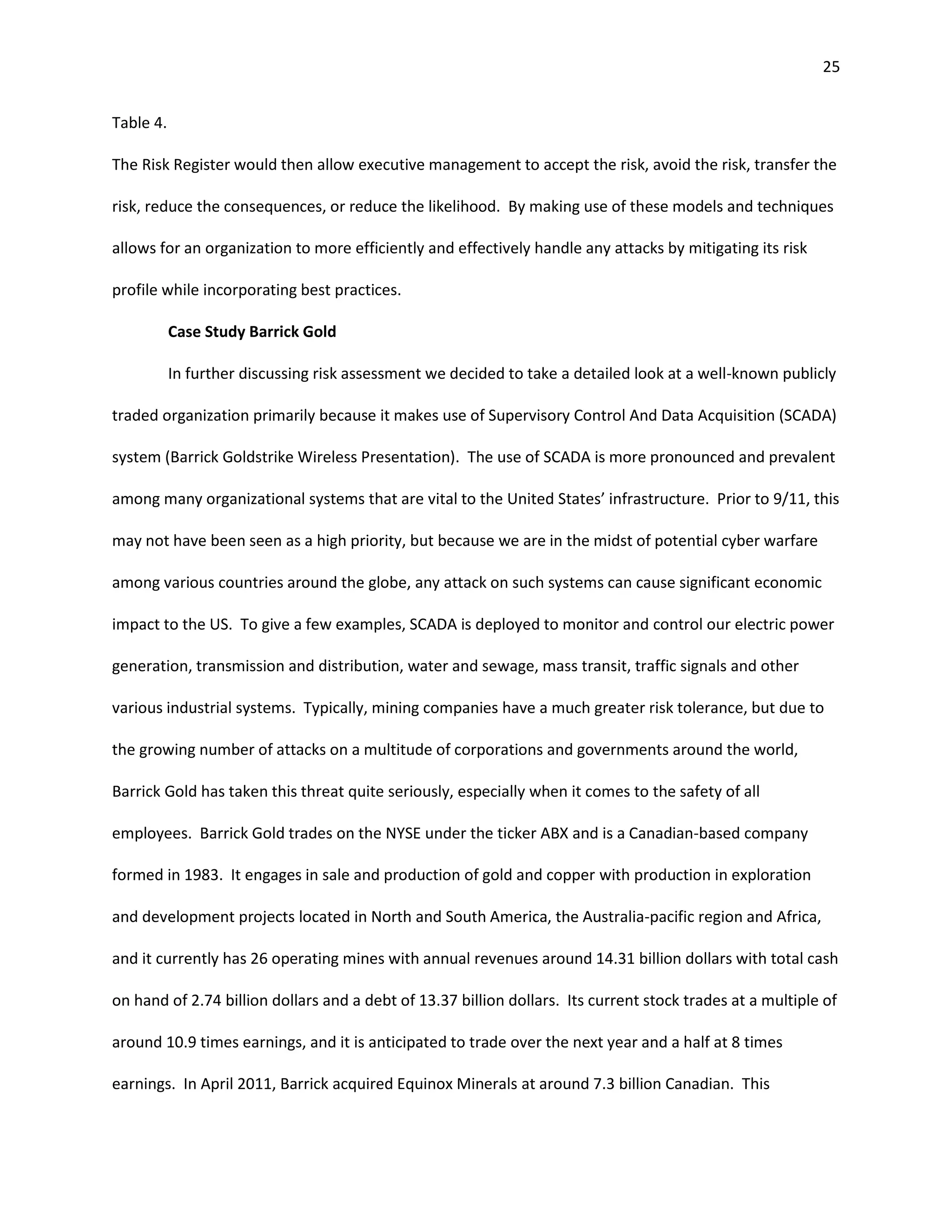 25


Table 4.

The Risk Register would then allow executive management to accept the risk, avoid the risk, transfer the

risk, reduce the consequences, or reduce the likelihood. By making use of these models and techniques

allows for an organization to more efficiently and effectively handle any attacks by mitigating its risk

profile while incorporating best practices.

           Case Study Barrick Gold

           In further discussing risk assessment we decided to take a detailed look at a well-known publicly

traded organization primarily because it makes use of Supervisory Control And Data Acquisition (SCADA)

system (Barrick Goldstrike Wireless Presentation). The use of SCADA is more pronounced and prevalent

among many organizational systems that are vital to the United States’ infrastructure. Prior to 9/11, this

may not have been seen as a high priority, but because we are in the midst of potential cyber warfare

among various countries around the globe, any attack on such systems can cause significant economic

impact to the US. To give a few examples, SCADA is deployed to monitor and control our electric power

generation, transmission and distribution, water and sewage, mass transit, traffic signals and other

various industrial systems. Typically, mining companies have a much greater risk tolerance, but due to

the growing number of attacks on a multitude of corporations and governments around the world,

Barrick Gold has taken this threat quite seriously, especially when it comes to the safety of all

employees. Barrick Gold trades on the NYSE under the ticker ABX and is a Canadian-based company

formed in 1983. It engages in sale and production of gold and copper with production in exploration

and development projects located in North and South America, the Australia-pacific region and Africa,

and it currently has 26 operating mines with annual revenues around 14.31 billion dollars with total cash

on hand of 2.74 billion dollars and a debt of 13.37 billion dollars. Its current stock trades at a multiple of

around 10.9 times earnings, and it is anticipated to trade over the next year and a half at 8 times

earnings. In April 2011, Barrick acquired Equinox Minerals at around 7.3 billion Canadian. This
 