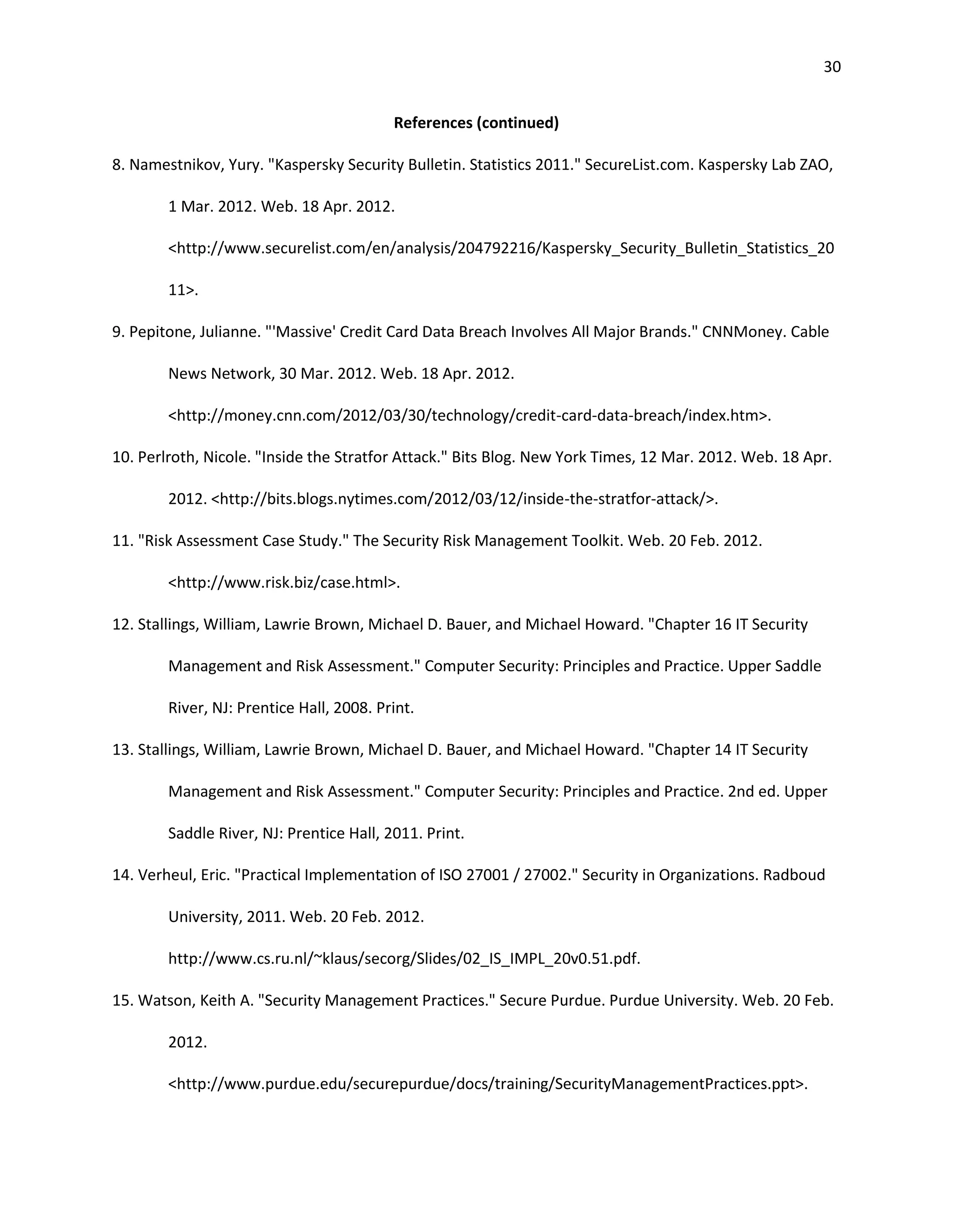 30


                                          References (continued)

8. Namestnikov, Yury. "Kaspersky Security Bulletin. Statistics 2011." SecureList.com. Kaspersky Lab ZAO,

        1 Mar. 2012. Web. 18 Apr. 2012.

        <http://www.securelist.com/en/analysis/204792216/Kaspersky_Security_Bulletin_Statistics_20

        11>.

9. Pepitone, Julianne. "'Massive' Credit Card Data Breach Involves All Major Brands." CNNMoney. Cable

        News Network, 30 Mar. 2012. Web. 18 Apr. 2012.

        <http://money.cnn.com/2012/03/30/technology/credit-card-data-breach/index.htm>.

10. Perlroth, Nicole. "Inside the Stratfor Attack." Bits Blog. New York Times, 12 Mar. 2012. Web. 18 Apr.

        2012. <http://bits.blogs.nytimes.com/2012/03/12/inside-the-stratfor-attack/>.

11. "Risk Assessment Case Study." The Security Risk Management Toolkit. Web. 20 Feb. 2012.

        <http://www.risk.biz/case.html>.

12. Stallings, William, Lawrie Brown, Michael D. Bauer, and Michael Howard. "Chapter 16 IT Security

        Management and Risk Assessment." Computer Security: Principles and Practice. Upper Saddle

        River, NJ: Prentice Hall, 2008. Print.

13. Stallings, William, Lawrie Brown, Michael D. Bauer, and Michael Howard. "Chapter 14 IT Security

        Management and Risk Assessment." Computer Security: Principles and Practice. 2nd ed. Upper

        Saddle River, NJ: Prentice Hall, 2011. Print.

14. Verheul, Eric. "Practical Implementation of ISO 27001 / 27002." Security in Organizations. Radboud

        University, 2011. Web. 20 Feb. 2012.

        http://www.cs.ru.nl/~klaus/secorg/Slides/02_IS_IMPL_20v0.51.pdf.

15. Watson, Keith A. "Security Management Practices." Secure Purdue. Purdue University. Web. 20 Feb.

        2012.

        <http://www.purdue.edu/securepurdue/docs/training/SecurityManagementPractices.ppt>.
 