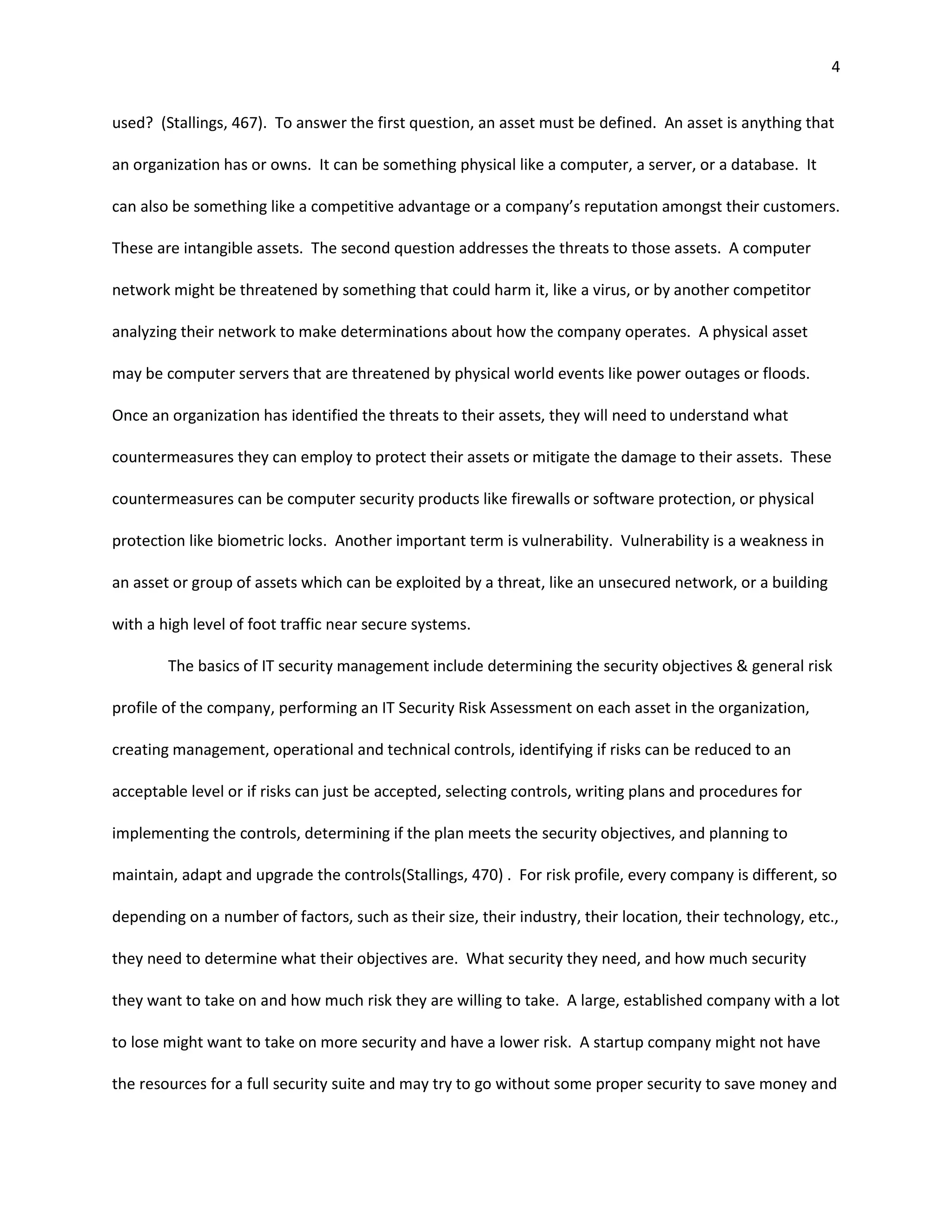 4


used? (Stallings, 467). To answer the first question, an asset must be defined. An asset is anything that

an organization has or owns. It can be something physical like a computer, a server, or a database. It

can also be something like a competitive advantage or a company’s reputation amongst their customers.

These are intangible assets. The second question addresses the threats to those assets. A computer

network might be threatened by something that could harm it, like a virus, or by another competitor

analyzing their network to make determinations about how the company operates. A physical asset

may be computer servers that are threatened by physical world events like power outages or floods.

Once an organization has identified the threats to their assets, they will need to understand what

countermeasures they can employ to protect their assets or mitigate the damage to their assets. These

countermeasures can be computer security products like firewalls or software protection, or physical

protection like biometric locks. Another important term is vulnerability. Vulnerability is a weakness in

an asset or group of assets which can be exploited by a threat, like an unsecured network, or a building

with a high level of foot traffic near secure systems.

        The basics of IT security management include determining the security objectives & general risk

profile of the company, performing an IT Security Risk Assessment on each asset in the organization,

creating management, operational and technical controls, identifying if risks can be reduced to an

acceptable level or if risks can just be accepted, selecting controls, writing plans and procedures for

implementing the controls, determining if the plan meets the security objectives, and planning to

maintain, adapt and upgrade the controls(Stallings, 470) . For risk profile, every company is different, so

depending on a number of factors, such as their size, their industry, their location, their technology, etc.,

they need to determine what their objectives are. What security they need, and how much security

they want to take on and how much risk they are willing to take. A large, established company with a lot

to lose might want to take on more security and have a lower risk. A startup company might not have

the resources for a full security suite and may try to go without some proper security to save money and
 