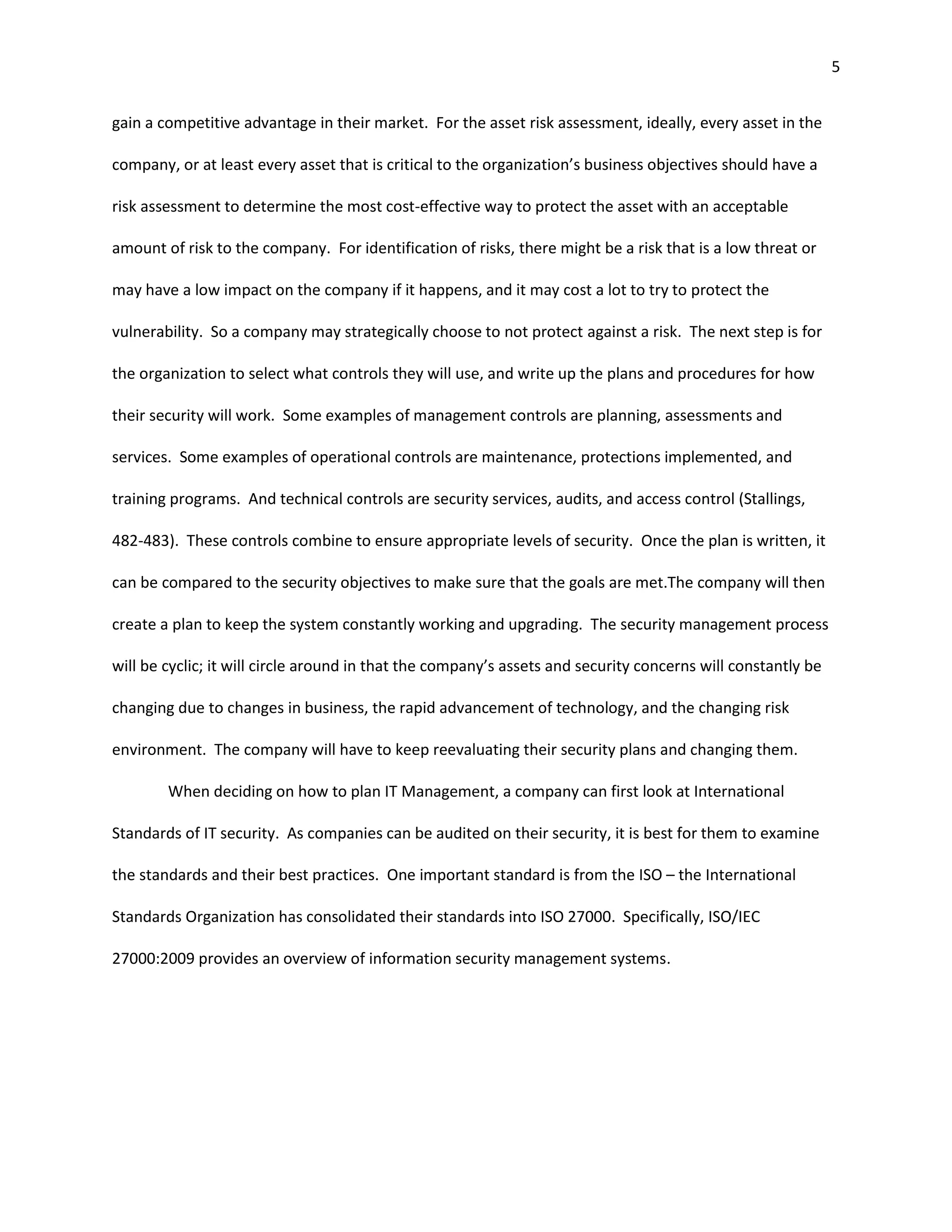 5


gain a competitive advantage in their market. For the asset risk assessment, ideally, every asset in the

company, or at least every asset that is critical to the organization’s business objectives should have a

risk assessment to determine the most cost-effective way to protect the asset with an acceptable

amount of risk to the company. For identification of risks, there might be a risk that is a low threat or

may have a low impact on the company if it happens, and it may cost a lot to try to protect the

vulnerability. So a company may strategically choose to not protect against a risk. The next step is for

the organization to select what controls they will use, and write up the plans and procedures for how

their security will work. Some examples of management controls are planning, assessments and

services. Some examples of operational controls are maintenance, protections implemented, and

training programs. And technical controls are security services, audits, and access control (Stallings,

482-483). These controls combine to ensure appropriate levels of security. Once the plan is written, it

can be compared to the security objectives to make sure that the goals are met.The company will then

create a plan to keep the system constantly working and upgrading. The security management process

will be cyclic; it will circle around in that the company’s assets and security concerns will constantly be

changing due to changes in business, the rapid advancement of technology, and the changing risk

environment. The company will have to keep reevaluating their security plans and changing them.

        When deciding on how to plan IT Management, a company can first look at International

Standards of IT security. As companies can be audited on their security, it is best for them to examine

the standards and their best practices. One important standard is from the ISO – the International

Standards Organization has consolidated their standards into ISO 27000. Specifically, ISO/IEC

27000:2009 provides an overview of information security management systems.
 