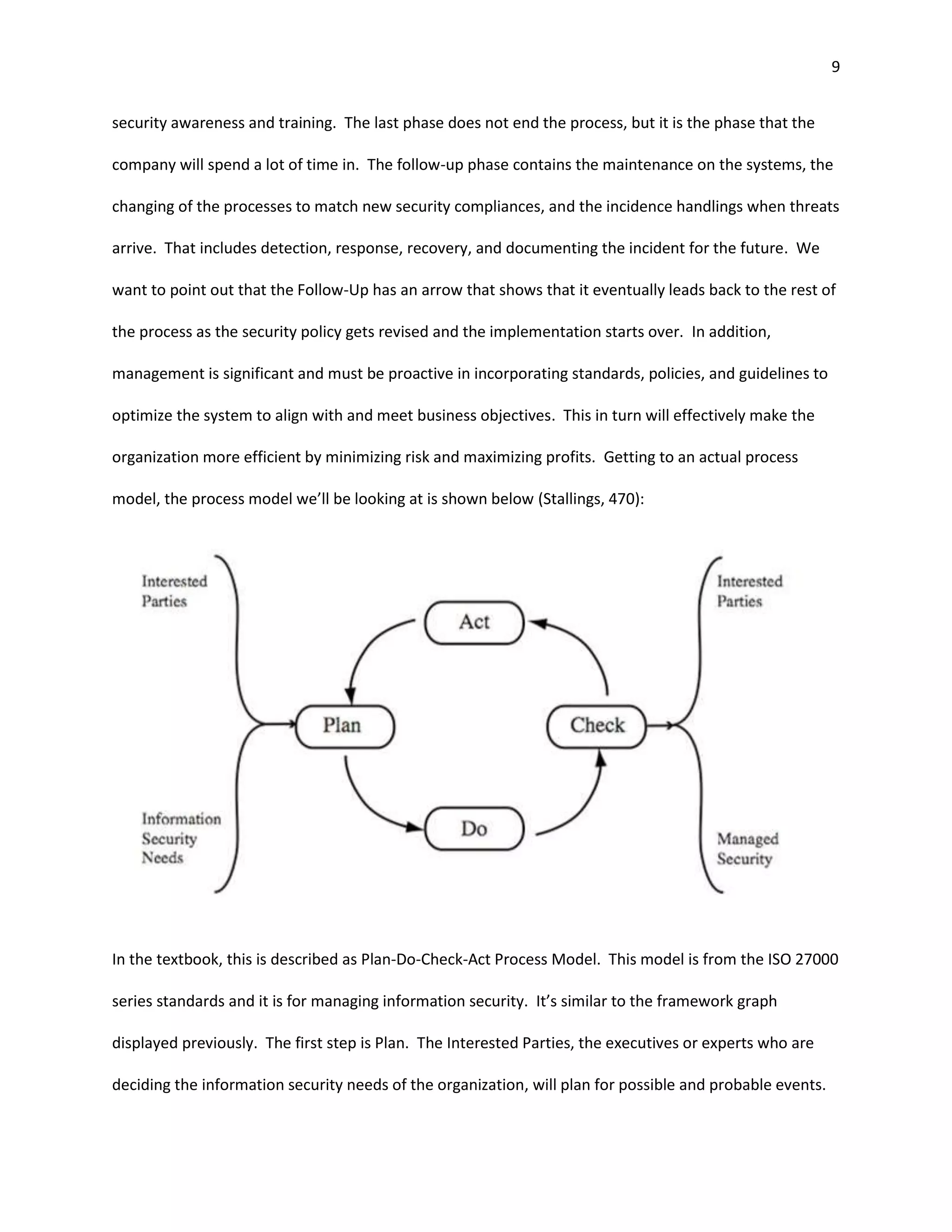 9


security awareness and training. The last phase does not end the process, but it is the phase that the

company will spend a lot of time in. The follow-up phase contains the maintenance on the systems, the

changing of the processes to match new security compliances, and the incidence handlings when threats

arrive. That includes detection, response, recovery, and documenting the incident for the future. We

want to point out that the Follow-Up has an arrow that shows that it eventually leads back to the rest of

the process as the security policy gets revised and the implementation starts over. In addition,

management is significant and must be proactive in incorporating standards, policies, and guidelines to

optimize the system to align with and meet business objectives. This in turn will effectively make the

organization more efficient by minimizing risk and maximizing profits. Getting to an actual process

model, the process model we’ll be looking at is shown below (Stallings, 470):




In the textbook, this is described as Plan-Do-Check-Act Process Model. This model is from the ISO 27000

series standards and it is for managing information security. It’s similar to the framework graph

displayed previously. The first step is Plan. The Interested Parties, the executives or experts who are

deciding the information security needs of the organization, will plan for possible and probable events.
 