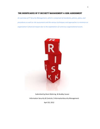 1


The Significance of IT Security Management & Risk Assessment

An overview of IT Security Management, which is comprised of standards, policies, plans, and

procedures as well as risk assessment and the various techniques and approaches to minimize an

organization’s financial impact due to the exploitation of numerous organizational assets.




                        Submitted by Brent Mohring & Bradley Susser

                Information Security & Controls / InformationSecurity Management

                                    April 20, 2012
 