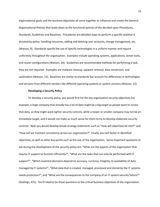 12


organizational goals and the business objectives all come together to influence and create the General

Organizational Policies that leads down to the functional policies of the decided-upon Procedures,

Standards, Guidelines and Baselines. Procedures are detailed steps to perform a specific taskthat is

dictated by policy: handling resources, adding and deleting user accounts, change management, etc.

(Watson, 9). Standards specify the use of specific technologies in a uniform manner and require

uniformity throughout the organization. Examples include operating systems, applications, server tools,

and router configurations (Watson, 10). Guidelines are recommended methods for performing a task,

they are not required. Examples are malware cleanup, spyware removal, data conversion, and

sanitization (Watson, 11). Baselines are similar to standards but account for differences in technologies

and versions from different vendors like different operating systems or system versions (Watson, 12).

        Developing a Security Policy

        To develop a security policy, you would first list the key organization security objectives.For

example, a large company that already has a lot of data might be a big target as people want to access

that data, so they might want tighter security controls, while a newer or smaller company may not be an

immediate target, and it would not make as much sense for them to try to develop elaborate security

controls. Next you would develop broad strategy statements such as “How will objectives be met?” and

“How will we maintain consistency across our organization?” Finally, you will factor in identified

objectives, as well as other key points such as the size of the organization. Some important questions to

ask during the development of the security policy are: “What are the aspects of the organization that

require IT support to function efficiently?”, “What are the tasks that can only be performed with IT

support?”, “Which essential decisions depend on accuracy, currency, integrity, or availability of data

managed by IT systems?”, “What data that is created, managed, processed and stored by the IT systems

needs protection?”, and “What are the consequences to the company of an IT system security failure?”

(Stallings, 471). You’ll need to tie these questions to the critical business objectives of the organization.
 