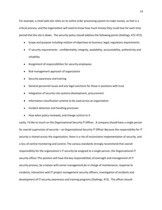 13


For example, a retail web site relies on its online order processing system to make money, so that is a

critical process, and the organization will need to know how much money they could lose for each time

period that the site is down. The security policy should address the following points (Stallings, 471-472):

        Scope and purpose including relation of objectives to business, legal, regulatory requirements

        IT security requirements - confidentiality, integrity, availability, accountability, authenticity and

        reliability

        Assignment of responsibilities for security employees

        Risk management approach of organization

        Security awareness and training

        General personnel issues and any legal sanctions for those in positions with trust

        Integration of security into systems development, procurement

        Information classification scheme to be used across an organization

        Incident detection and handling processes

        How when policy reviewed, and change control to it

Lastly, I’d like to touch on the Organizational Security IT Officer. A company should have a single person

for overall supervision of security – an Organizational Security IT Officer.Because the responsibility for IT

security is shared across the organization, there is a risk of inconsistent implementation of security, and

a loss of central monitoring and control. The various standards strongly recommend that overall

responsibility for the organization’s IT security be assigned to a single person, the Organizational IT

security officer.This position will have the key responsibilities of:oversight and management of IT

security process, be a liaison with senior management,be in charge of maintenance, response to

incidents, interaction with IT project management security officers, investigation of incidents and

development of IT security awareness and training programs (Stallings, 473). The officer should
 