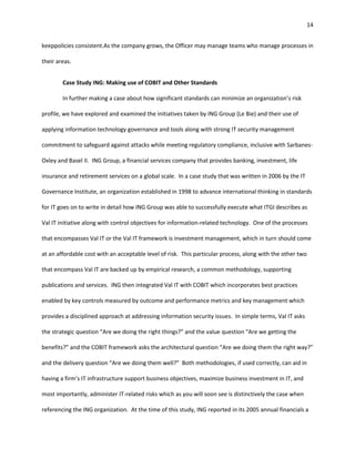 14


keeppolicies consistent.As the company grows, the Officer may manage teams who manage processes in

their areas.


        Case Study ING: Making use of COBIT and Other Standards

        In further making a case about how significant standards can minimize an organization’s risk

profile, we have explored and examined the initiatives taken by ING Group (Le Bie) and their use of

applying information technology governance and tools along with strong IT security management

commitment to safeguard against attacks while meeting regulatory compliance, inclusive with Sarbanes-

Oxley and Basel II. ING Group, a financial services company that provides banking, investment, life

insurance and retirement services on a global scale. In a case study that was written in 2006 by the IT

Governance Institute, an organization established in 1998 to advance international thinking in standards

for IT goes on to write in detail how ING Group was able to successfully execute what ITGI describes as

Val IT initiative along with control objectives for information-related technology. One of the processes

that encompasses Val IT or the Val IT framework is investment management, which in turn should come

at an affordable cost with an acceptable level of risk. This particular process, along with the other two

that encompass Val IT are backed up by empirical research, a common methodology, supporting

publications and services. ING then integrated Val IT with COBIT which incorporates best practices

enabled by key controls measured by outcome and performance metrics and key management which

provides a disciplined approach at addressing information security issues. In simple terms, Val IT asks

the strategic question “Are we doing the right things?” and the value question “Are we getting the

benefits?” and the COBIT framework asks the architectural question “Are we doing them the right way?”

and the delivery question “Are we doing them well?” Both methodologies, if used correctly, can aid in

having a firm’s IT infrastructure support business objectives, maximize business investment in IT, and

most importantly, administer IT-related risks which as you will soon see is distinctively the case when

referencing the ING organization. At the time of this study, ING reported in its 2005 annual financials a
 
