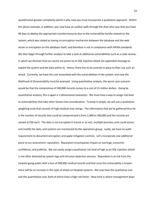 19


wouldinvolve greater complexity which is why now you must incorporate a qualitative approach. Within

the above example, in addition, you now have an auditor walk through the door who says that you have

90 days to deploy the appropriate countermeasures due to the vulnerability he/she viewed on the

system, which was stated as having no encryption mechanism between the database and the web

server or encryption on the database itself, and therefore is not in compliance with HIPAA standards.

We then begin through further analysis to take a look at additional vulnerabilities such as a code review,

in which we discover that our assets are prone to an SQL injection attack (an appended message to

exploit the system and the data within it). Hence, there has to be controls in place to filter out such an

attack. Currently, we have the cost associated with the vulnerabilities in the system, and now the

likelihood of discoverability must be assessed. Using quantitative analysis, the worst-case scenario

would be that the compromise of 500,000 records comes to a cost of 15 million dollars. Going by

quantitative analysis, this is again a 1-dimensional evaluation. We must have a way to assign risk level

to vulnerabilities that take other factors into consideration. To keep it simple, we will use a qualitative

weighting scale that consists of high-medium-low ratings. The information that we’ve gathered thus far

is the number of records that could be compromised is from 1,000 to 500,000 and the records are

valued at $30 each. The data is not encrypted in transit or at rest, multiple business units could access

and modify the data, and systems are maintained by the operations group. Lastly, we have an audit

requirement to document encryption and apply mitigation controls. Let’s incorporate one additional

piece to our assessment: reputation. Reputation encompasses impact on earnings, consumer

confidence, and publicity. We can easily assign a qualitative risk level of high as an SQL injection attack

is not often detected by system logs and intrusion detection services. Reputation is at risk from the

hospital going public with a loss of 500,000 medical records and that once this vulnerability is known

there will be an increase in this type of attack on hospital systems. We now have the qualitative cost

and the quantitative cost, both of which have a high risk factor. Now here is where management plays
 