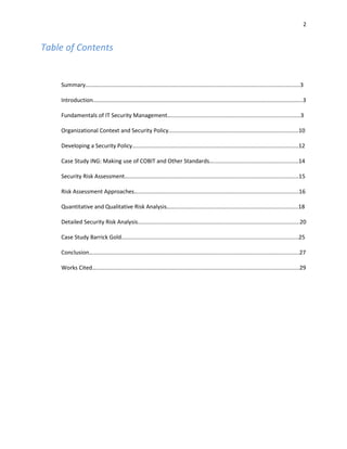 2


Table of Contents


    Summary…..….................................................................................................................................3

    Introduction………………………………………………………………………………………………………………………………..3

    Fundamentals of IT Security Management…..................................................................................3

    Organizational Context and Security Policy…................................................................................10

    Developing a Security Policy….......................................................................................................12

    Case Study ING: Making use of COBIT and Other Standards…......................................................14

    Security Risk Assessment…............................................................................................................15

    Risk Assessment Approaches…......................................................................................................16

    Quantitative and Qualitative Risk Analysis….................................................................................18

    Detailed Security Risk Analysis.......................................................................................................20

    Case Study Barrick Gold…..............................................................................................................25

    Conclusion…...................................................................................................................................27

    Works Cited….................................................................................................................................29
 