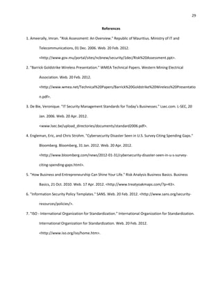29


                                               References

1. Ameerally, Imran. "Risk Assessment: An Overview." Republic of Mauritius. Ministry of IT and

        Telecommunications, 01 Dec. 2006. Web. 20 Feb. 2012.

        <http://www.gov.mu/portal/sites/ncbnew/security/1dec/Risk%20Assessment.ppt>.

2. "Barrick Goldstrike Wireless Presentation." WMEA Technical Papers. Western Mining Electrical

        Association. Web. 20 Feb. 2012.

        <http://www.wmea.net/Technical%20Papers/Barrick%20Goldstrike%20Wireless%20Presentatio

        n.pdf>.

3. De Bie, Veronique. "IT Security Management Standards for Today’s Businesses." Lsec.com. L-SEC, 20

        Jan. 2006. Web. 20 Apr. 2012.

        <www.lsec.be/upload_directories/documents/standard2006.pdf>.

4. Engleman, Eric, and Chris Strohm. "Cybersecurity Disaster Seen in U.S. Survey Citing Spending Gaps."

        Bloomberg. Bloomberg, 31 Jan. 2012. Web. 20 Apr. 2012.

        <http://www.bloomberg.com/news/2012-01-31/cybersecurity-disaster-seen-in-u-s-survey-

        citing-spending-gaps.html>.

5. "How Business and Entrepreneurship Can Shine Your Life." Risk Analysis Business Basics. Business

        Basics, 21 Oct. 2010. Web. 17 Apr. 2012. <http://www.treatyoakmaps.com/?p=43>.

6. "Information Security Policy Templates." SANS. Web. 20 Feb. 2012. <http://www.sans.org/security-

        resources/policies/>.

7. "ISO - International Organization for Standardization." International Organization for Standardization.

        International Organization for Standardization. Web. 20 Feb. 2012.

        <http://www.iso.org/iso/home.htm>.
 