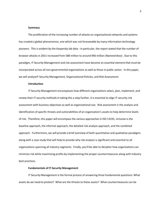 3




        Summary

        The proliferation of the increasing number of attacks on organizational networks and systems

has created a global phenomenon, one which was not foreseeable by many information technology

pioneers. This is evident by the Kaspersky lab data - in particular, the report stated that the number of

browser attacks in 2011 increased from 580 million to around 946 million (Namestnikov) . Due to this

paradigm, IT Security Management and risk assessment have become an essential element that must be

incorporated across all non-governmental organizations as well as those in public sector. In this paper,

we will analyzeIT Security Management, Organizational Policies, and Risk Assessment.

        Introduction

        IT Security Management encompasses how different organizations select, plan, implement, and

review their IT security methods.In taking this a step further, it is essential to align IT security risk

assessment with business objectives as well as organizational size. Risk assessment is the analysis and

identification of specific threats and vulnerabilities of an organization’s assets to help determine levels

of risk. Therefore, this paper will encompass the various approaches in ISO 13335, inclusive is the

baseline approach, the informal approach, the detailed risk analysis approach, and the combined

approach. Furthermore, we will provide a brief overview of both quantitative and qualitative paradigms

along with a case study that will help to provide why risk analysis is significant and essential to all

organizations spanning all industry segments. Finally, you’ll be able to decipher how organizations can

minimize risk while maximizing profits by implementing the proper countermeasures along with industry

best practices.

        Fundamentals of IT Security Management

        IT Security Management is the formal process of answering three fundamental questions: What

assets do we need to protect? What are the threats to these assets? What countermeasures can be
 