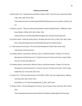 30


                                          References (continued)

8. Namestnikov, Yury. "Kaspersky Security Bulletin. Statistics 2011." SecureList.com. Kaspersky Lab ZAO,

        1 Mar. 2012. Web. 18 Apr. 2012.

        <http://www.securelist.com/en/analysis/204792216/Kaspersky_Security_Bulletin_Statistics_20

        11>.

9. Pepitone, Julianne. "'Massive' Credit Card Data Breach Involves All Major Brands." CNNMoney. Cable

        News Network, 30 Mar. 2012. Web. 18 Apr. 2012.

        <http://money.cnn.com/2012/03/30/technology/credit-card-data-breach/index.htm>.

10. Perlroth, Nicole. "Inside the Stratfor Attack." Bits Blog. New York Times, 12 Mar. 2012. Web. 18 Apr.

        2012. <http://bits.blogs.nytimes.com/2012/03/12/inside-the-stratfor-attack/>.

11. "Risk Assessment Case Study." The Security Risk Management Toolkit. Web. 20 Feb. 2012.

        <http://www.risk.biz/case.html>.

12. Stallings, William, Lawrie Brown, Michael D. Bauer, and Michael Howard. "Chapter 16 IT Security

        Management and Risk Assessment." Computer Security: Principles and Practice. Upper Saddle

        River, NJ: Prentice Hall, 2008. Print.

13. Stallings, William, Lawrie Brown, Michael D. Bauer, and Michael Howard. "Chapter 14 IT Security

        Management and Risk Assessment." Computer Security: Principles and Practice. 2nd ed. Upper

        Saddle River, NJ: Prentice Hall, 2011. Print.

14. Verheul, Eric. "Practical Implementation of ISO 27001 / 27002." Security in Organizations. Radboud

        University, 2011. Web. 20 Feb. 2012.

        http://www.cs.ru.nl/~klaus/secorg/Slides/02_IS_IMPL_20v0.51.pdf.

15. Watson, Keith A. "Security Management Practices." Secure Purdue. Purdue University. Web. 20 Feb.

        2012.

        <http://www.purdue.edu/securepurdue/docs/training/SecurityManagementPractices.ppt>.
 