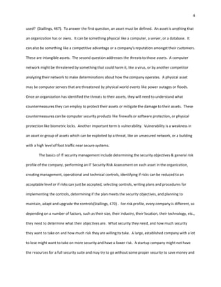 4


used? (Stallings, 467). To answer the first question, an asset must be defined. An asset is anything that

an organization has or owns. It can be something physical like a computer, a server, or a database. It

can also be something like a competitive advantage or a company’s reputation amongst their customers.

These are intangible assets. The second question addresses the threats to those assets. A computer

network might be threatened by something that could harm it, like a virus, or by another competitor

analyzing their network to make determinations about how the company operates. A physical asset

may be computer servers that are threatened by physical world events like power outages or floods.

Once an organization has identified the threats to their assets, they will need to understand what

countermeasures they can employ to protect their assets or mitigate the damage to their assets. These

countermeasures can be computer security products like firewalls or software protection, or physical

protection like biometric locks. Another important term is vulnerability. Vulnerability is a weakness in

an asset or group of assets which can be exploited by a threat, like an unsecured network, or a building

with a high level of foot traffic near secure systems.

        The basics of IT security management include determining the security objectives & general risk

profile of the company, performing an IT Security Risk Assessment on each asset in the organization,

creating management, operational and technical controls, identifying if risks can be reduced to an

acceptable level or if risks can just be accepted, selecting controls, writing plans and procedures for

implementing the controls, determining if the plan meets the security objectives, and planning to

maintain, adapt and upgrade the controls(Stallings, 470) . For risk profile, every company is different, so

depending on a number of factors, such as their size, their industry, their location, their technology, etc.,

they need to determine what their objectives are. What security they need, and how much security

they want to take on and how much risk they are willing to take. A large, established company with a lot

to lose might want to take on more security and have a lower risk. A startup company might not have

the resources for a full security suite and may try to go without some proper security to save money and
 