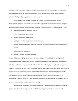7


Management of information and communications technology security. It has chapters on topics like

securing remote access,securing communications across networks using virtual private networks,

selection of safeguards, and guidance on network security.

        After reviewing international standards, let’s review the full definition of IT Security

Management - A process used to achieve and maintain appropriate levels of confidentiality, integrity,

availability, accountability, authenticity, and reliability. The functions of it are to (Stallings, 471-472):

    •   Determine objectives, strategies, policies

    •   Determine security requirements

    •   Identify and analyze threats, risks

    •   Specify and monitor safeguards or countermeasures

    •   Monitor implementation and operation to protect information and services in a cost-effective

        manner

    •   Detect and react to incidents

    •   Develop a security awareness program

As with all business and IT projects, security implementations will need the backing of high level

corporate employees, like the CIO. Without that support, they won’t have the funding, resources, or

attention needed to be implemented. In instances like this, an IT employee may have to lobby and

convince them of the necessary work to be done. And the best way to do this is to tie the security to the

organization’s key business objectives, and show how the cost of not implementing the security, the

risk, is greater than the cost of implementing the security. This will be shown coming up in risk

assessment. There will always be a need in the security process for management. It won’t end once all

of the controls are set up and the systems are running.

        Delving further into how to approach management, a process model can be used to show the

processes of IT security management. It: establishes security policy, objectives, processes and
 
