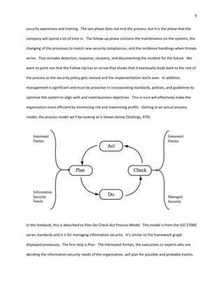 9


security awareness and training. The last phase does not end the process, but it is the phase that the

company will spend a lot of time in. The follow-up phase contains the maintenance on the systems, the

changing of the processes to match new security compliances, and the incidence handlings when threats

arrive. That includes detection, response, recovery, and documenting the incident for the future. We

want to point out that the Follow-Up has an arrow that shows that it eventually leads back to the rest of

the process as the security policy gets revised and the implementation starts over. In addition,

management is significant and must be proactive in incorporating standards, policies, and guidelines to

optimize the system to align with and meet business objectives. This in turn will effectively make the

organization more efficient by minimizing risk and maximizing profits. Getting to an actual process

model, the process model we’ll be looking at is shown below (Stallings, 470):




In the textbook, this is described as Plan-Do-Check-Act Process Model. This model is from the ISO 27000

series standards and it is for managing information security. It’s similar to the framework graph

displayed previously. The first step is Plan. The Interested Parties, the executives or experts who are

deciding the information security needs of the organization, will plan for possible and probable events.
 