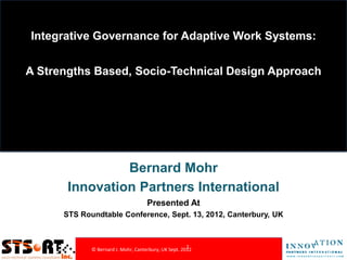 Integrative Governance for Adaptive Work Systems:


A Strengths Based, Socio-Technical Design Approach




                Bernard Mohr
       Innovation Partners International
                                     Presented At
      STS Roundtable Conference, Sept. 13, 2012, Canterbury, UK



                                                       1
             © Bernard J. Mohr, Canterbury, UK Sept. 2012
 