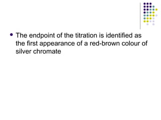  The endpoint of the titration is identified as 
the first appearance of a red-brown colour of 
silver chromate 
 