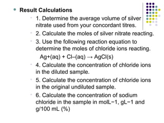  Result Calculations 
 1. Determine the average volume of silver 
nitrate used from your concordant titres. 
 2. Calculate the moles of silver nitrate reacting. 
 3. Use the following reaction equation to 
determine the moles of chloride ions reacting. 
Ag+(aq) + Cl–(aq) → AgCl(s) 
 4. Calculate the concentration of chloride ions 
in the diluted sample. 
 5. Calculate the concentration of chloride ions 
in the original undiluted sample. 
 6. Calculate the concentration of sodium 
chloride in the sample in molL−1, gL−1 and 
g/100 mL (%) 
 