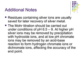 Additional Notes 
 Residues containing silver ions are usually 
saved for later recovery of silver metal. 
 The Mohr titration should be carried out 
under conditions of pH 6.5 – 9. At higher pH 
silver ions may be removed by precipitation 
with hydroxide ions, and at low pH chromate 
ions may be removed by an acid-base 
reaction to form hydrogen chromate ions or 
dichromate ions, affecting the accuracy of the 
end point. 
 