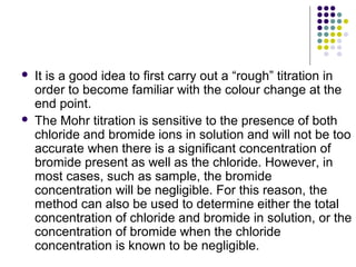  It is a good idea to first carry out a “rough” titration in 
order to become familiar with the colour change at the 
end point. 
 The Mohr titration is sensitive to the presence of both 
chloride and bromide ions in solution and will not be too 
accurate when there is a significant concentration of 
bromide present as well as the chloride. However, in 
most cases, such as sample, the bromide 
concentration will be negligible. For this reason, the 
method can also be used to determine either the total 
concentration of chloride and bromide in solution, or the 
concentration of bromide when the chloride 
concentration is known to be negligible. 
 