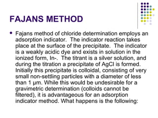 FAJANS METHOD 
 Fajans method of chloride determination employs an 
adsorption indicator. The indicator reaction takes 
place at the surface of the precipitate. The indicator 
is a weakly acidic dye and exists in solution in the 
ionized form, In-. The titrant is a silver solution, and 
during the titration a precipitate of AgCl is formed. 
Initially this precipitate is colloidal, consisting of very 
small non-settling particles with a diameter of less 
than 1 μm. While this would be undesirable for a 
gravimetric determination (colloids cannot be 
filtered), it is advantageous for an adsorption 
indicator method. What happens is the following: 
 