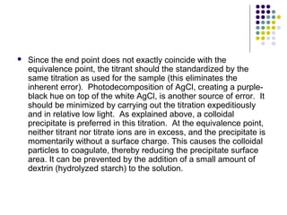  Since the end point does not exactly coincide with the 
equivalence point, the titrant should the standardized by the 
same titration as used for the sample (this eliminates the 
inherent error). Photodecomposition of AgCl, creating a purple-black 
hue on top of the white AgCl, is another source of error. It 
should be minimized by carrying out the titration expeditiously 
and in relative low light. As explained above, a colloidal 
precipitate is preferred in this titration. At the equivalence point, 
neither titrant nor titrate ions are in excess, and the precipitate is 
momentarily without a surface charge. This causes the colloidal 
particles to coagulate, thereby reducing the precipitate surface 
area. It can be prevented by the addition of a small amount of 
dextrin (hydrolyzed starch) to the solution. 
 