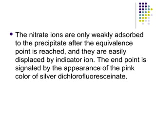 The nitrate ions are only weakly adsorbed 
to the precipitate after the equivalence 
point is reached, and they are easily 
displaced by indicator ion. The end point is 
signaled by the appearance of the pink 
color of silver dichlorofluoresceinate. 
 
