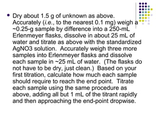  Dry about 1.5 g of unknown as above. 
Accurately (i.e., to the nearest 0.1 mg) weigh a 
~0.25-g sample by difference into a 250-mL 
Erlenmeyer flasks, dissolve in about 25 mL of 
water and titrate as above with the standardized 
AgNO3 solution. Accurately weigh three more 
samples into Erlenmeyer flasks and dissolve 
each sample in ~25 mL of water. (The flasks do 
not have to be dry, just clean.) Based on your 
first titration, calculate how much each sample 
should require to reach the end point. Titrate 
each sample using the same procedure as 
above, adding all but 1 mL of the titrant rapidly 
and then approaching the end-point dropwise. 
 