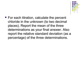  For each titration, calculate the percent 
chloride in the unknown (to two decimal 
places). Report the mean of the three 
determinations as your final answer. Also 
report the relative standard deviation (as a 
percentage) of the three determinations. 
