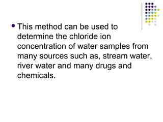 This method can be used to 
determine the chloride ion 
concentration of water samples from 
many sources such as, stream water, 
river water and many drugs and 
chemicals. 
 