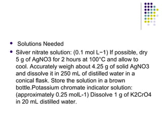  Solutions Needed 
 Silver nitrate solution: (0.1 mol L−1) If possible, dry 
5 g of AgNO3 for 2 hours at 100°C and allow to 
cool. Accurately weigh about 4.25 g of solid AgNO3 
and dissolve it in 250 mL of distilled water in a 
conical flask. Store the solution in a brown 
bottle.Potassium chromate indicator solution: 
(approximately 0.25 molL-1) Dissolve 1 g of K2CrO4 
in 20 mL distilled water. 
 