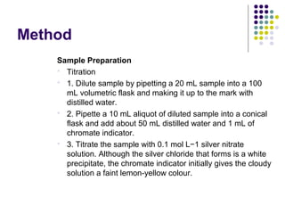Method 
Sample Preparation 
 Titration 
 1. Dilute sample by pipetting a 20 mL sample into a 100 
mL volumetric flask and making it up to the mark with 
distilled water. 
 2. Pipette a 10 mL aliquot of diluted sample into a conical 
flask and add about 50 mL distilled water and 1 mL of 
chromate indicator. 
 3. Titrate the sample with 0.1 mol L−1 silver nitrate 
solution. Although the silver chloride that forms is a white 
precipitate, the chromate indicator initially gives the cloudy 
solution a faint lemon-yellow colour. 
 