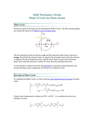 Solid Mechanics: Strain
Mohr's Circle for Plane Strain
Mohr's Circle
Strains at a point in the body can be illustrated by Mohr's Circle. The idea and procedures
are exactly the same as for Mohr's Circle for plane stress.
The two principal strains are shown in red, and the maximum shear strain is shown in
orange. Recall that the normal strains are equal to the principal strains when the element
is aligned with the principal directions, and the shear strain is equal to the maximum
shear strain when the element is rotated 45° away from the principal directions.
As the element is rotated away from the principal (or maximum strain) directions, the
normal and shear strain components will always lie on Mohr's Circle.
Derivation of Mohr's Circle
To establish the Mohr's circle, we first recall the strain transformation formulas for plane
strain,
Using a basic trigonometric relation (cos2
2θ + sin2
2θ = 1) to combine the above two
formulas we have,
 