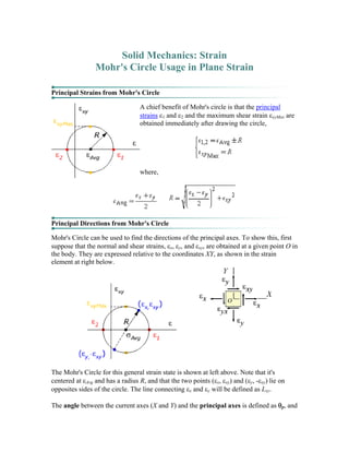 Solid Mechanics: Strain
Mohr's Circle Usage in Plane Strain
Principal Strains from Mohr's Circle
A chief benefit of Mohr's circle is that the principal
strains ε1 and ε2 and the maximum shear strain εxyMax are
obtained immediately after drawing the circle,
where,
Principal Directions from Mohr's Circle
Mohr's Circle can be used to find the directions of the principal axes. To show this, first
suppose that the normal and shear strains, εx, εy, and εxy, are obtained at a given point O in
the body. They are expressed relative to the coordinates XY, as shown in the strain
element at right below.
The Mohr's Circle for this general strain state is shown at left above. Note that it's
centered at εAvg and has a radius R, and that the two points (εx, εxy) and (εy, -εxy) lie on
opposites sides of the circle. The line connecting εx and εy will be defined as Lxy.
The angle between the current axes (X and Y) and the principal axes is defined as θp, and
 