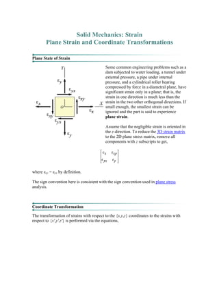 Solid Mechanics: Strain
Plane Strain and Coordinate Transformations
Plane State of Strain
Some common engineering problems such as a
dam subjected to water loading, a tunnel under
external pressure, a pipe under internal
pressure, and a cylindrical roller bearing
compressed by force in a diametral plane, have
significant strain only in a plane; that is, the
strain in one direction is much less than the
strain in the two other orthogonal directions. If
small enough, the smallest strain can be
ignored and the part is said to experience
plane strain.
Assume that the negligible strain is oriented in
the z-direction. To reduce the 3D strain matrix
to the 2D plane stress matrix, remove all
components with z subscripts to get,
where εxy = εyx by definition.
The sign convention here is consistent with the sign convention used in plane stress
analysis.
Coordinate Transformation
The transformation of strains with respect to the {x,y,z} coordinates to the strains with
respect to {x',y',z'} is performed via the equations,
 