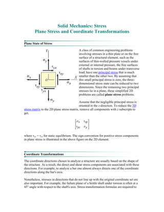 Solid Mechanics: Stress
Plane Stress and Coordinate Transformations
Plane State of Stress
A class of common engineering problems
involving stresses in a thin plate or on the free
surface of a structural element, such as the
surfaces of thin-walled pressure vessels under
external or internal pressure, the free surfaces
of shafts in torsion and beams under transverse
load, have one principal stress that is much
smaller than the other two. By assuming that
this small principal stress is zero, the three-
dimensional stress state can be reduced to two
dimensions. Since the remaining two principal
stresses lie in a plane, these simplified 2D
problems are called plane stress problems.
Assume that the negligible principal stress is
oriented in the z-direction. To reduce the 3D
stress matrix to the 2D plane stress matrix, remove all components with z subscripts to
get,
where τxy = τyx for static equilibrium. The sign convention for positive stress components
in plane stress is illustrated in the above figure on the 2D element.
Coordinate Transformations
The coordinate directions chosen to analyze a structure are usually based on the shape of
the structure. As a result, the direct and shear stress components are associated with these
directions. For example, to analyze a bar one almost always directs one of the coordinate
directions along the bar's axis.
Nonetheless, stresses in directions that do not line up with the original coordinate set are
also important. For example, the failure plane of a brittle shaft under torsion is often at a
45° angle with respect to the shaft's axis. Stress transformation formulas are required to
 