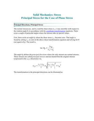 Solid Mechanics: Stress
Principal Stress for the Case of Plane Stress
Principal Directions, Principal Stress
The normal stresses (σx' and σy') and the shear stress (τx'y') vary smoothly with respect to
the rotation angle θ, in accordance with the coordinate transformation equations. There
exist a couple of particular angles where the stresses take on special values.
First, there exists an angle θp where the shear stress τx'y' becomes zero. That angle is
found by setting τx'y' to zero in the above shear transformation equation and solving for θ
(set equal to θp). The result is,
The angle θp defines the principal directions where the only stresses are normal stresses.
These stresses are called principal stresses and are found from the original stresses
(expressed in the x,y,z directions) via,
The transformation to the principal directions can be illustrated as:
 